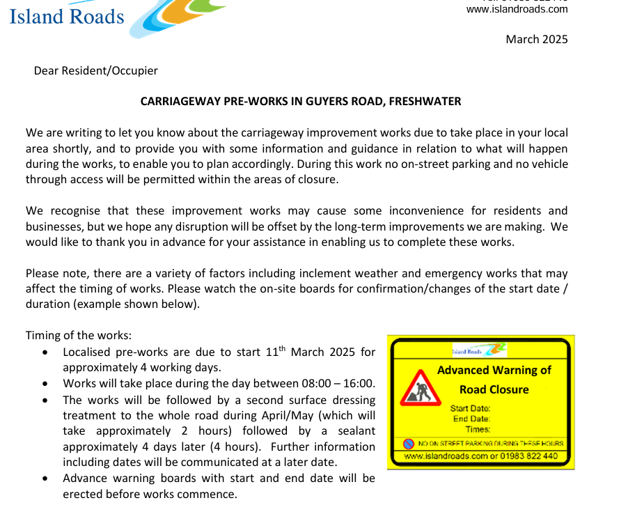 Island Road Schedule of Works for the Freshwater Bay area.

Timing of the works: 
• Localised pre-works are due to start 11th March 2025 for 
approximately 4 working days. 
• Works will take place during the day between 08:00 – 16:00. 
• The works will be followed by a second surface dressing 
treatment to the whole road during April/May (which will 
take approximately 2 hours) followed by a sealant 
approximately 4 days later (4 hours).  Further information 
including dates will be communicated at a later date. 
• Advance warning boards with start and end date will be 
erected before works commence. 
Works Information  
• 08:00 – 16:00 (on each day / weekdays only) 
• Guyers Road, Freshwater – from Victoria Road to Gate Lane (area of works 
marked in red on the attached plan). 
Time of works 
Safety measures 
during works: 
• A 24-hour road closure will be required at all times throughout the works for 
safety reasons. 
• Vehicle access will be prohibited at all times within the area of works. 
• Only when it is safe to do so, resident access will be maintained within the road 
closure extent outside of the area of works. 
• Should you require your vehicle during the dates of work we would recommend 
parking in an alternative location. 
• “No Parking” cones will be placed out the night prior to works commencing. 
• Pedestrian access will be maintained. 
• Emergency vehicle access will be maintained.  