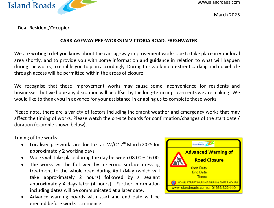 Island Roads schedule of works for the Freshwater Bay area.

Timing of the works: 
• Localised pre-works are due to start W/C 17th March 2025 for 
approximately 2 working days. 
• Works will take place during the day between 08:00 – 16:00. 
• The works will be followed by a second surface dressing 
treatment to the whole road during April/May (which will 
take approximately 2 hours) followed by a sealant 
approximately 4 days later (4 hours).  Further information 
including dates will be communicated at a later date. 
• Advance warning boards with start and end date will be 
erected before works commence. 
Works Information  
• 08:00 – 16:00 (on each day / weekdays only) 
• Victoria Road, Freshwater – from Guyers Road to Bedbury Lane Freshwater 
(area of works marked in red on the attached plan). 
Time of works 
Safety measures 
during works: 
• A 24-hour road closure will be required at all times throughout the works for 
safety reasons. 
• Vehicle access will be prohibited at all times within the area of works. 
• Only when it is safe to do so, resident access will be maintained within the road 
closure extent outside of the area of works. 
• Should you require your vehicle during the dates of work we would recommend 
parking in an alternative location. 
• “No Parking” cones will be placed out the night prior to works commencing. 
• Pedestrian access will be maintained. 
• Emergency vehicle access will be maintained.  