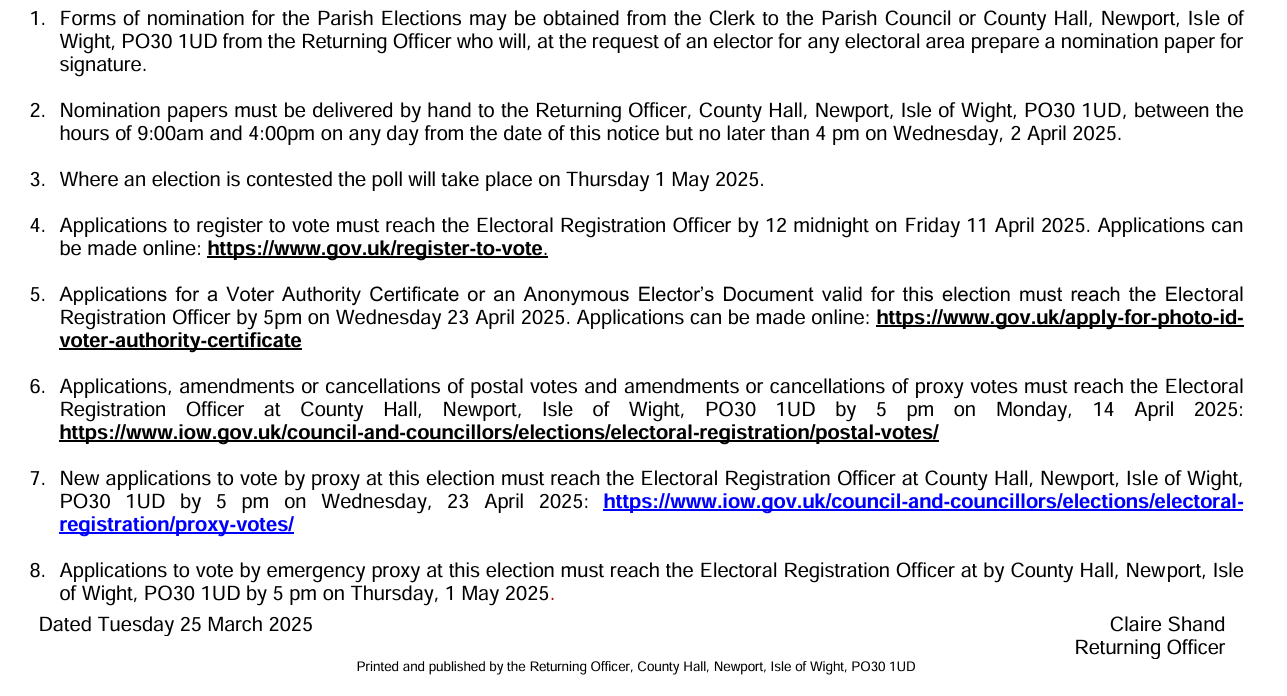 1. Forms of nomination for the Parish Elections may be obtained from the Clerk to the Parish Council or County Hall, Newport, Isle of 
Wight, PO30 1UD from the Returning Officer who will, at the request of an elector for any electoral area prepare a nomination paper for 
signature. 
 
2. Nomination papers must be delivered by hand to the Returning Officer, County Hall, Newport, Isle of Wight, PO30 1UD, between the 
hours of 9:00am and 4:00pm on any day from the date of this notice but no later than 4 pm on Wednesday, 2 April 2025. 
 
3. Where an election is contested the poll will take place on Thursday 1 May 2025. 
 
4. Applications to register to vote must reach the Electoral Registration Officer by 12 midnight on Friday 11 April 2025. Applications can 
be made online: https://www.gov.uk/register-to-vote. 
 
5. Applications for a Voter Authority Certificate or an Anonymous Elector’s Document valid for this election must reach the Electoral 
Registration Officer by 5pm on Wednesday 23 April 2025. Applications can be made online: https://www.gov.uk/apply-for-photo-id
voter-authority-certificate 
 
6. Applications, amendments or cancellations of postal votes and amendments or cancellations of proxy votes must reach the Electoral 
Registration Officer at County Hall, Newport, Isle of Wight, PO30 1UD by 5 pm on Monday, 14 April 2025: 
https://www.iow.gov.uk/council-and-councillors/elections/electoral-registration/postal-votes/ 
 
7. New applications to vote by proxy at this election must reach the Electoral Registration Officer at County Hall, Newport, Isle of Wight, 
PO30 1UD by 5 pm on Wednesday, 23 April 2025: https://www.iow.gov.uk/council-and-councillors/elections/electoral
registration/proxy-votes/ 
 
8. Applications to vote by emergency proxy at this election mu