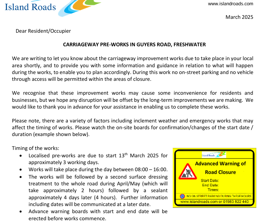 Island Roads schedule of works for the Freshwater Bay area.

Timing of the works: 
• Localised pre-works are due to start 13th March 2025 for 
approximately 3 working days. 
• Works will take place during the day between 08:00 – 16:00. 
• The works will be followed by a second surface dressing 
treatment to the whole road during April/May (which will 
take approximately 2 hours) followed by a sealant 
approximately 4 days later (4 hours).  Further information 
including dates will be communicated at a later date. 
• Advance warning boards with start and end date will be 
erected before works commence. 
Works Information  
• 08:00 – 16:00 (on each day / weekdays only) 
• Guyers Road, Freshwater – from Victoria Road to Gate Lane (area of works 
marked in red on the attached plan). 
Time of works 
Safety measures 
during works: 
• A 24-hour road closure will be required at all times throughout the works for 
safety reasons. 
• Vehicle access will be prohibited at all times within the area of works. 
• Only when it is safe to do so, resident access will be maintained within the road 
closure extent outside of the area of works. 
• Should you require your vehicle during the dates of work we would recommend 
parking in an alternative location. 
• “No Parking” cones will be placed out the night prior to works commencing. 
• Pedestrian access will be maintained. 
• Emergency vehicle access will be maintained.  