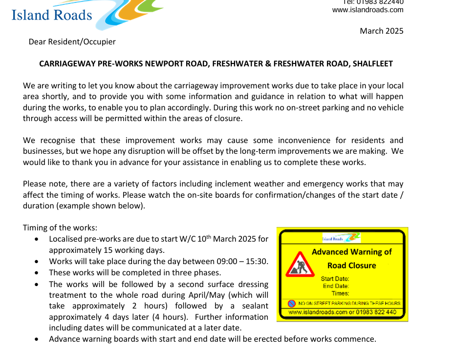 CARRIAGEWAY PRE-WORKS NEWPORT ROAD, FRESHWATER & FRESHWATER ROAD, SHALFLEET 
We are writing to let you know about the carriageway improvement works due to take place in your local 
area shortly, and to provide you with some information and guidance in relation to what will happen 
during the works, to enable you to plan accordingly. During this work no on-street parking and no vehicle 
through access will be permitted within the areas of closure. 
We recognise that these improvement works may cause some inconvenience for residents and 
businesses, but we hope any disruption will be offset by the long-term improvements we are making.  We 
would like to thank you in advance for your assistance in enabling us to complete these works. 
Please note, there are a variety of factors including inclement weather and emergency works that may 
affect the timing of works. Please watch the on-site boards for confirmation/changes of the start date / 
duration (example shown below). 
Timing of the works: 
• Localised pre-works are due to start W/C 10th March 2025 for 
approximately 15 working days. 
• Works will take place during the day between 09:00 – 15:30. 
• These works will be completed in three phases. 
• The works will be followed by a second surface dressing 
treatment to the whole road during April/May (which will 
take approximately 2 hours) followed by a sealant 
approximately 4 days later (4 hours).  Further information 
including dates will be communicated at a later date. 
• Advance warning boards with start and end date will be erected before works commence.
