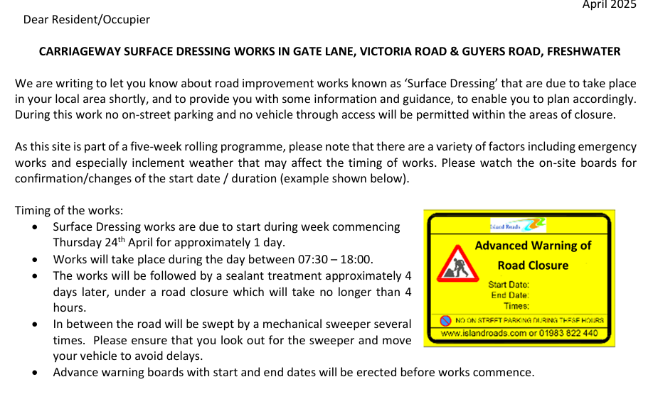 We are writing to let you know about road improvement works known as ‘Surface Dressing’ that are due to take place 
in your local area shortly, and to provide you with some information and guidance, to enable you to plan accordingly. 
During this work no on-street parking and no vehicle through access will be permitted within the areas of closure. 
As this site is part of a five-week rolling programme, please note that there are a variety of factors including emergency 
works and especially inclement weather that may affect the timing of works. Please watch the on-site boards for 
confirmation/changes of the start date / duration (example shown below). 
Timing of the works: 
• Surface Dressing works are due to start during week commencing  
Thursday 24th April for approximately 1 day. 
• Works will take place during the day between 07:30 – 18:00. 
• The works will be followed by a sealant treatment approximately 4 
days later, under a road closure which will take no longer than 4 
hours.  
• In between the road will be swept by a mechanical sweeper several 
times.  Please ensure that you look out for the sweeper and move 
your vehicle to avoid delays. 
• Advance warning boards with start and end dates will be erected before works commence. 